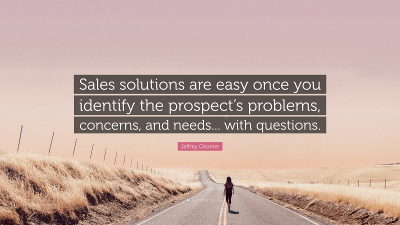 Jeffrey Gitomer Quote: “Sales solutions are easy once you identify the prospect’s problems, concerns, and needs... with questions.”