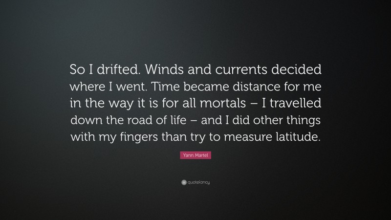 Yann Martel Quote: “So I drifted. Winds and currents decided where I went. Time became distance for me in the way it is for all mortals – I travelled down the road of life – and I did other things with my fingers than try to measure latitude.”