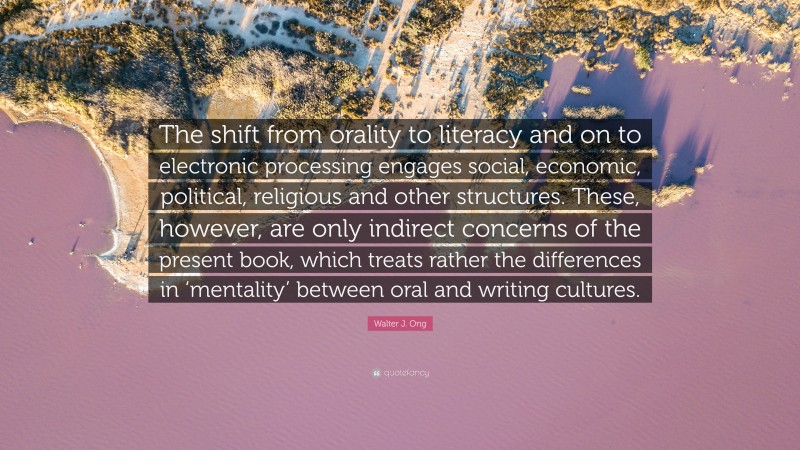 Walter J. Ong Quote: “The shift from orality to literacy and on to electronic processing engages social, economic, political, religious and other structures. These, however, are only indirect concerns of the present book, which treats rather the differences in ‘mentality’ between oral and writing cultures.”