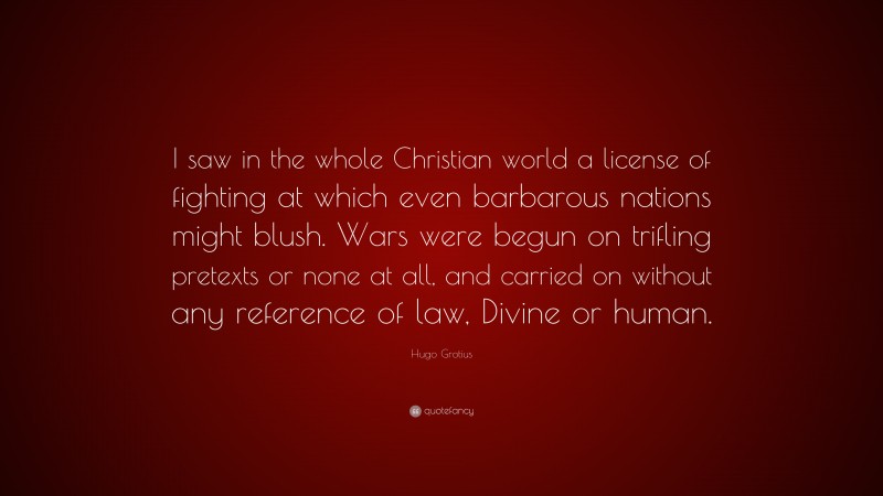 Hugo Grotius Quote: “I saw in the whole Christian world a license of fighting at which even barbarous nations might blush. Wars were begun on trifling pretexts or none at all, and carried on without any reference of law, Divine or human.”