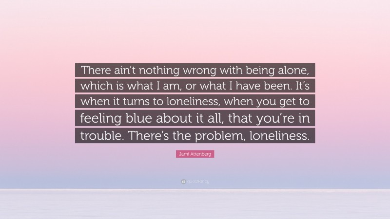 Jami Attenberg Quote: “There ain’t nothing wrong with being alone, which is what I am, or what I have been. It’s when it turns to loneliness, when you get to feeling blue about it all, that you’re in trouble. There’s the problem, loneliness.”