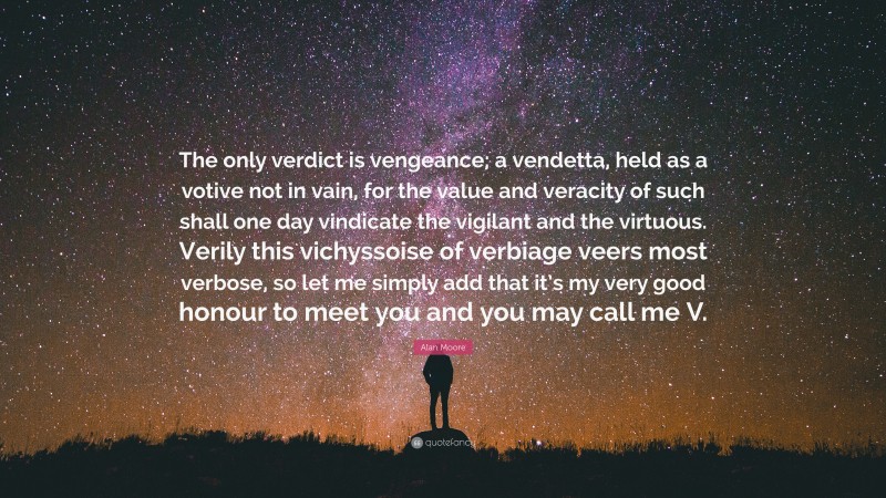 Alan Moore Quote: “The only verdict is vengeance; a vendetta, held as a votive not in vain, for the value and veracity of such shall one day vindicate the vigilant and the virtuous. Verily this vichyssoise of verbiage veers most verbose, so let me simply add that it’s my very good honour to meet you and you may call me V.”