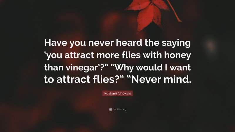 Roshani Chokshi Quote: “Have you never heard the saying ‘you attract more flies with honey than vinegar’?” “Why would I want to attract flies?” “Never mind.”