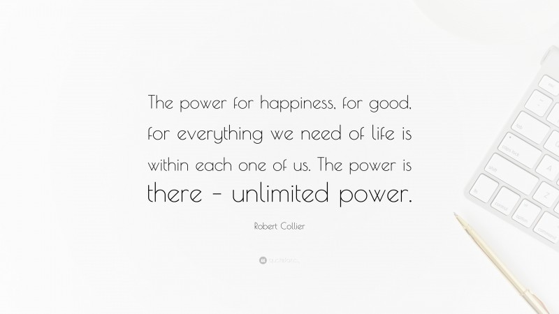Robert Collier Quote: “The power for happiness, for good, for everything we need of life is within each one of us. The power is there – unlimited power.”