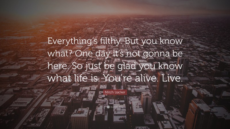 Mitch Lucker Quote: “Everything’s filthy. But you know what? One day it’s not gonna be here. So just be glad you know what life is. You’re alive. Live.”