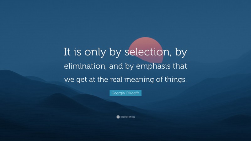Georgia O'Keeffe Quote: “It is only by selection, by elimination, and by emphasis that we get at the real meaning of things.”