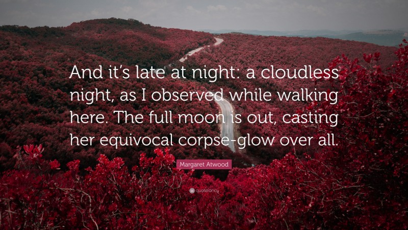 Margaret Atwood Quote: “And it’s late at night: a cloudless night, as I observed while walking here. The full moon is out, casting her equivocal corpse-glow over all.”