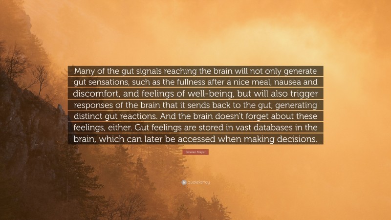 Emeran Mayer Quote: “Many of the gut signals reaching the brain will not only generate gut sensations, such as the fullness after a nice meal, nausea and discomfort, and feelings of well-being, but will also trigger responses of the brain that it sends back to the gut, generating distinct gut reactions. And the brain doesn’t forget about these feelings, either. Gut feelings are stored in vast databases in the brain, which can later be accessed when making decisions.”