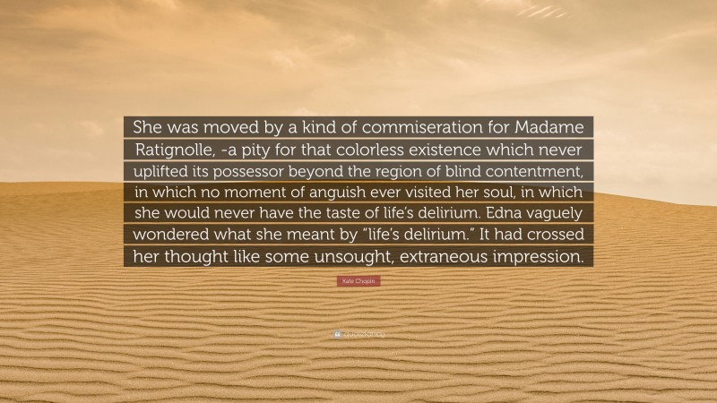 Kate Chopin Quote: “She was moved by a kind of commiseration for Madame Ratignolle, -a pity for that colorless existence which never uplifted its possessor beyond the region of blind contentment, in which no moment of anguish ever visited her soul, in which she would never have the taste of life’s delirium. Edna vaguely wondered what she meant by “life’s delirium.” It had crossed her thought like some unsought, extraneous impression.”