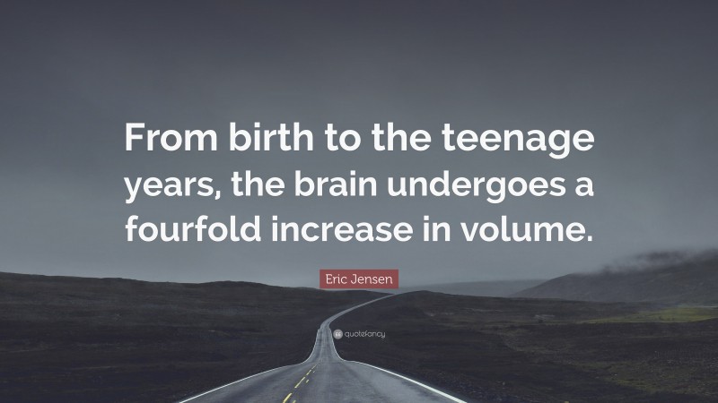 Eric Jensen Quote: “From birth to the teenage years, the brain undergoes a fourfold increase in volume.”