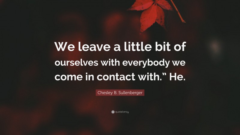 Chesley B. Sullenberger Quote: “We leave a little bit of ourselves with everybody we come in contact with.” He.”