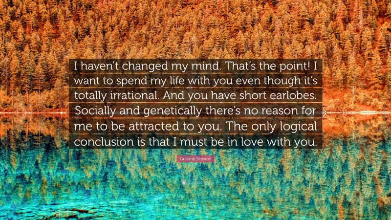 Graeme Simsion Quote: “I haven’t changed my mind. That’s the point! I want to spend my life with you even though it’s totally irrational. And you have short earlobes. Socially and genetically there’s no reason for me to be attracted to you. The only logical conclusion is that I must be in love with you.”