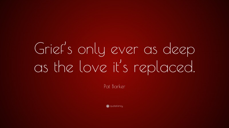 Pat Barker Quote: “Grief’s only ever as deep as the love it’s replaced.”