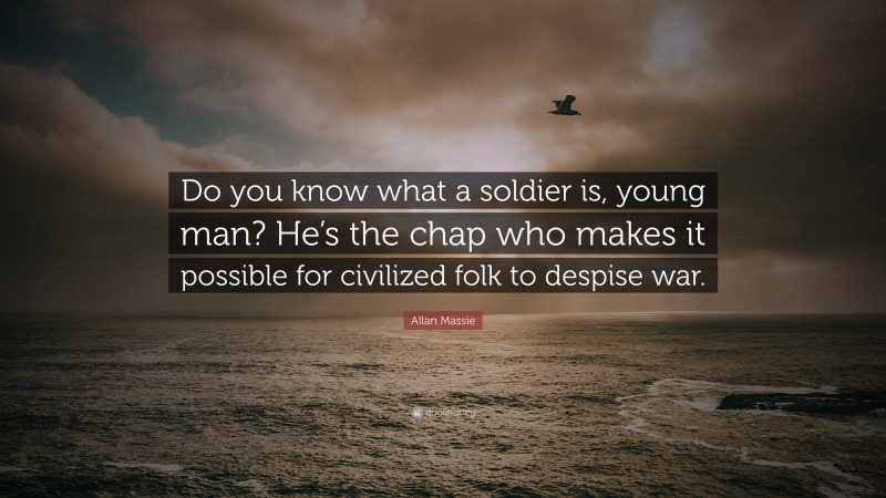 Allan Massie Quote: “Do you know what a soldier is, young man? He’s the chap who makes it possible for civilized folk to despise war.”