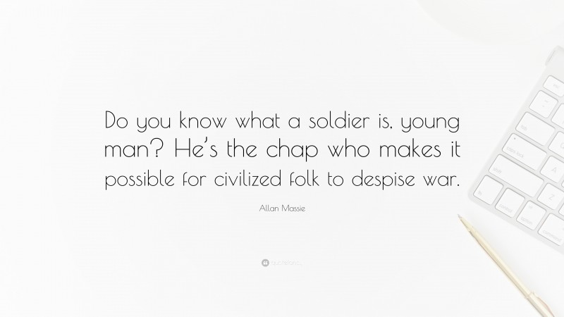 Allan Massie Quote: “Do you know what a soldier is, young man? He’s the chap who makes it possible for civilized folk to despise war.”