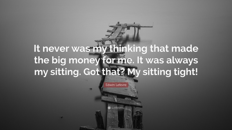 Edwin Lefevre Quote: “It never was my thinking that made the big money for me. It was always my sitting. Got that? My sitting tight!”
