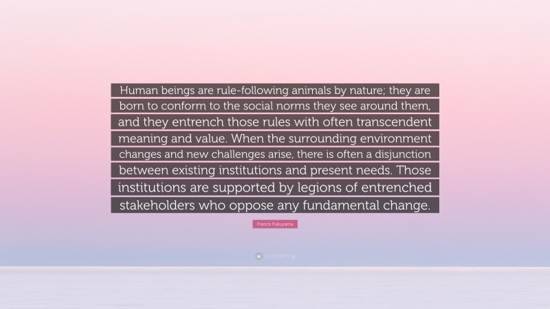 Francis Fukuyama Quote: “Human beings are rule-following animals by nature; they are born to conform to the social norms they see around them, and they entrench those rules with often transcendent meaning and value. When the surrounding environment changes and new challenges arise, there is often a disjunction between existing institutions and present needs. Those institutions are supported by legions of entrenched stakeholders who oppose any fundamental change.”