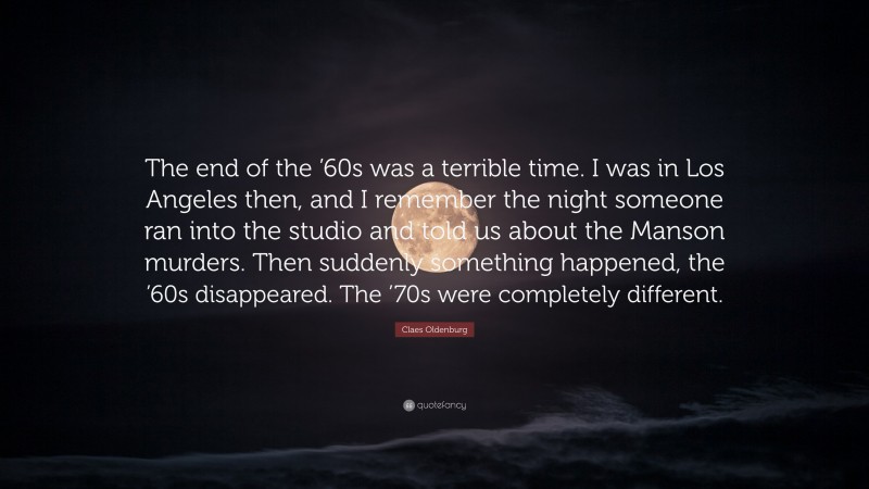 Claes Oldenburg Quote: “The end of the ’60s was a terrible time. I was in Los Angeles then, and I remember the night someone ran into the studio and told us about the Manson murders. Then suddenly something happened, the ’60s disappeared. The ’70s were completely different.”