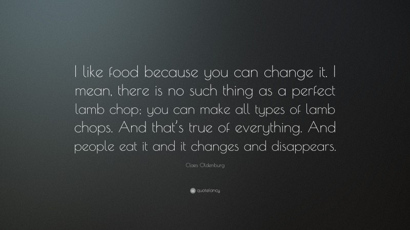 Claes Oldenburg Quote: “I like food because you can change it. I mean, there is no such thing as a perfect lamb chop; you can make all types of lamb chops. And that’s true of everything. And people eat it and it changes and disappears.”