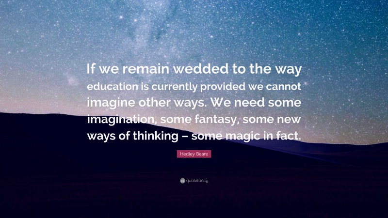 Hedley Beare Quote: “If we remain wedded to the way education is currently provided we cannot imagine other ways. We need some imagination, some fantasy, some new ways of thinking – some magic in fact.”