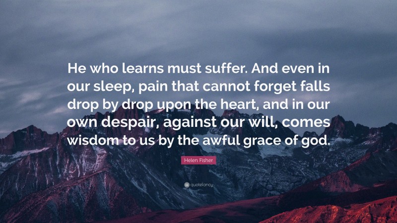 Helen Fisher Quote: “He who learns must suffer. And even in our sleep, pain that cannot forget falls drop by drop upon the heart, and in our own despair, against our will, comes wisdom to us by the awful grace of god.”