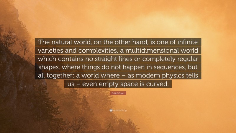 Fritjof Capra Quote: “The natural world, on the other hand, is one of infinite varieties and complexities, a multidimensional world which contains no straight lines or completely regular shapes, where things do not happen in sequences, but all together; a world where – as modern physics tells us – even empty space is curved.”