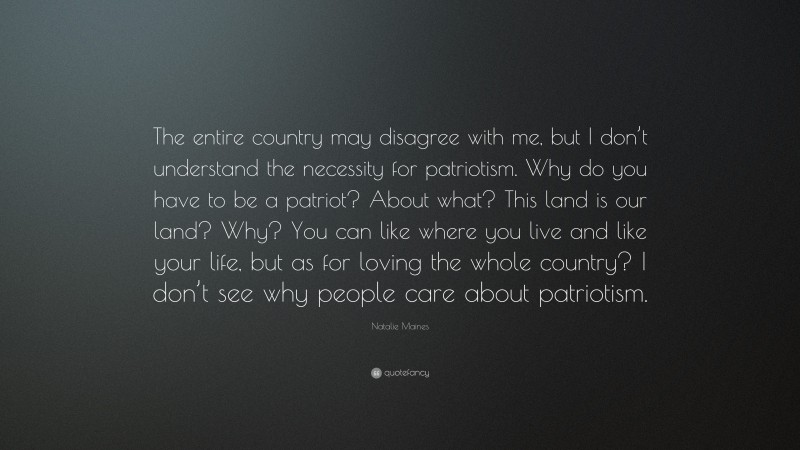 Natalie Maines Quote: “The entire country may disagree with me, but I don’t understand the necessity for patriotism. Why do you have to be a patriot? About what? This land is our land? Why? You can like where you live and like your life, but as for loving the whole country? I don’t see why people care about patriotism.”