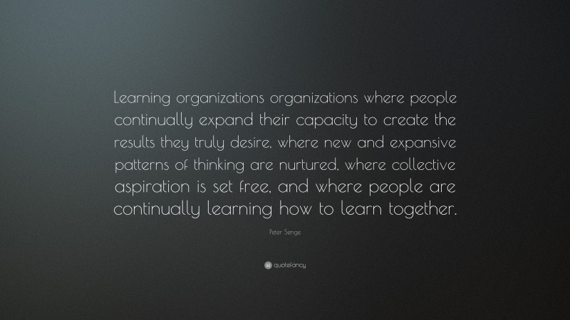 Peter Senge Quote: “Learning organizations organizations where people continually expand their capacity to create the results they truly desire, where new and expansive patterns of thinking are nurtured, where collective aspiration is set free, and where people are continually learning how to learn together.”
