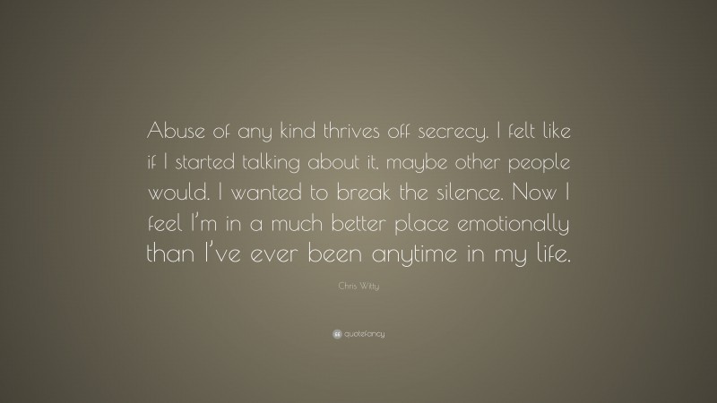 Chris Witty Quote: “Abuse of any kind thrives off secrecy. I felt like if I started talking about it, maybe other people would. I wanted to break the silence. Now I feel I’m in a much better place emotionally than I’ve ever been anytime in my life.”