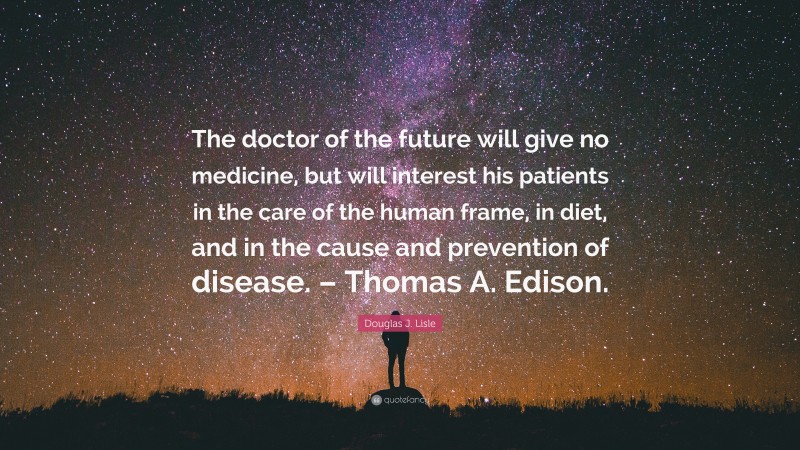 Douglas J. Lisle Quote: “The doctor of the future will give no medicine, but will interest his patients in the care of the human frame, in diet, and in the cause and prevention of disease. – Thomas A. Edison.”