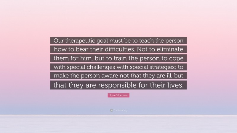 Steve Silberman Quote: “Our therapeutic goal must be to teach the person how to bear their difficulties. Not to eliminate them for him, but to train the person to cope with special challenges with special strategies; to make the person aware not that they are ill, but that they are responsible for their lives.”