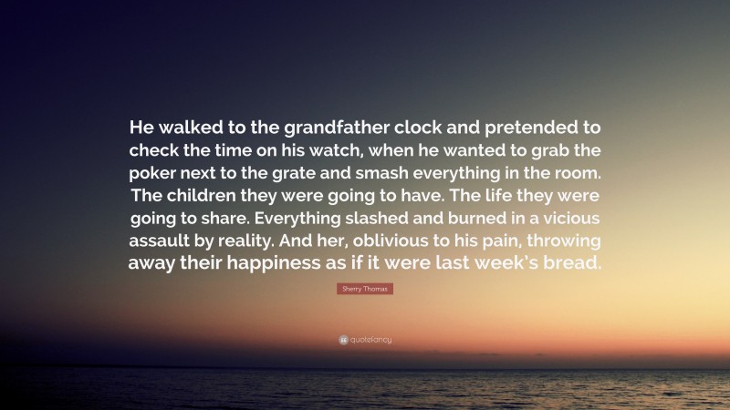 Sherry Thomas Quote: “He walked to the grandfather clock and pretended to check the time on his watch, when he wanted to grab the poker next to the grate and smash everything in the room. The children they were going to have. The life they were going to share. Everything slashed and burned in a vicious assault by reality. And her, oblivious to his pain, throwing away their happiness as if it were last week’s bread.”