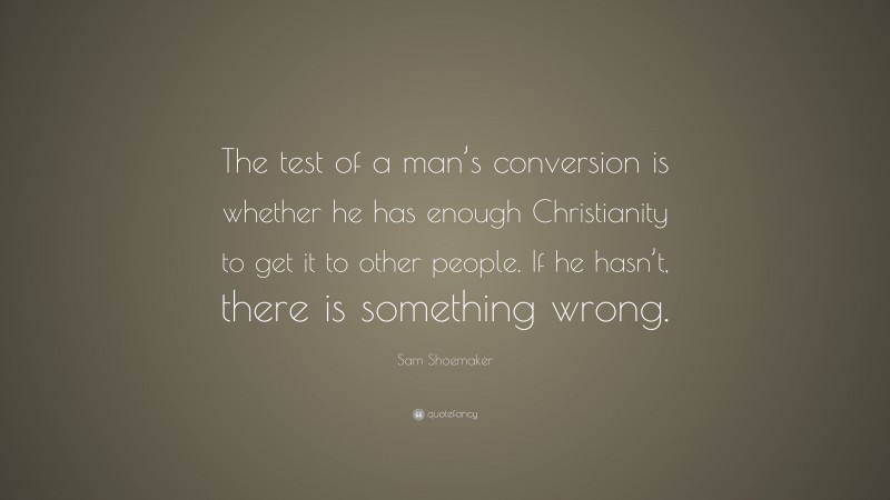 Sam Shoemaker Quote: “The test of a man’s conversion is whether he has enough Christianity to get it to other people. If he hasn’t, there is something wrong.”
