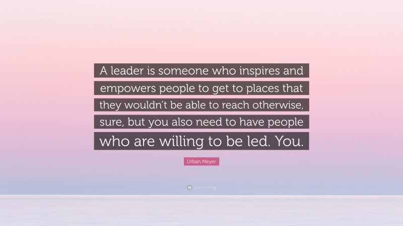 Urban Meyer Quote: “A leader is someone who inspires and empowers people to get to places that they wouldn’t be able to reach otherwise, sure, but you also need to have people who are willing to be led. You.”