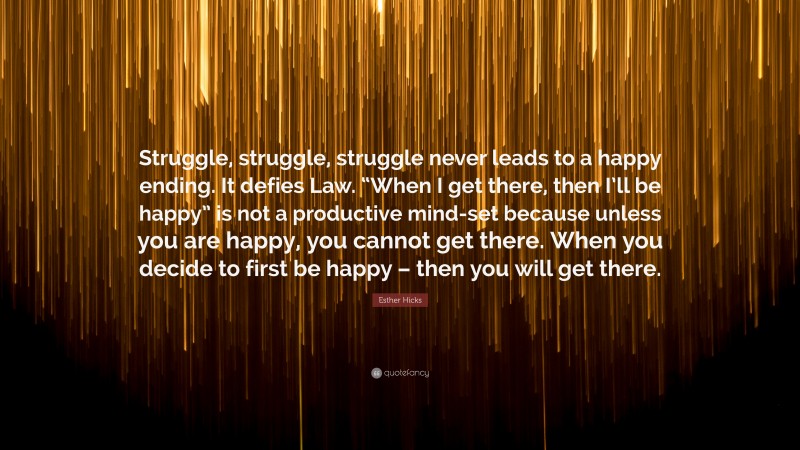 Esther Hicks Quote: “Struggle, struggle, struggle never leads to a happy ending. It defies Law. “When I get there, then I’ll be happy” is not a productive mind-set because unless you are happy, you cannot get there. When you decide to first be happy – then you will get there.”