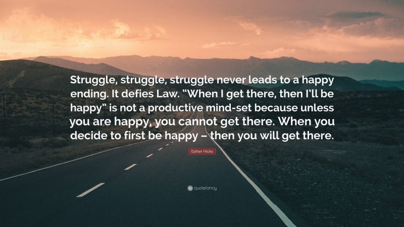Esther Hicks Quote: “Struggle, struggle, struggle never leads to a happy ending. It defies Law. “When I get there, then I’ll be happy” is not a productive mind-set because unless you are happy, you cannot get there. When you decide to first be happy – then you will get there.”