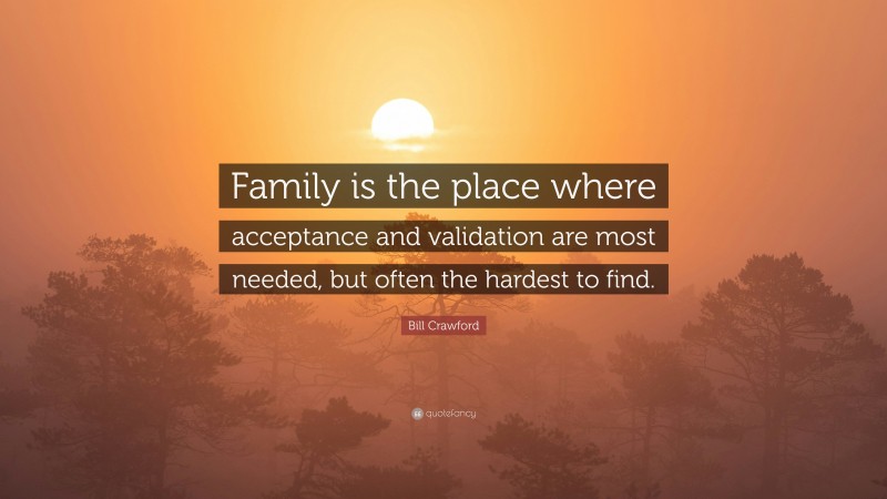 Bill Crawford Quote: “Family is the place where acceptance and validation are most needed, but often the hardest to find.”