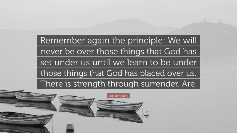 Adrian Rogers Quote: “Remember again the principle: We will never be over those things that God has set under us until we learn to be under those things that God has placed over us. There is strength through surrender. Are.”