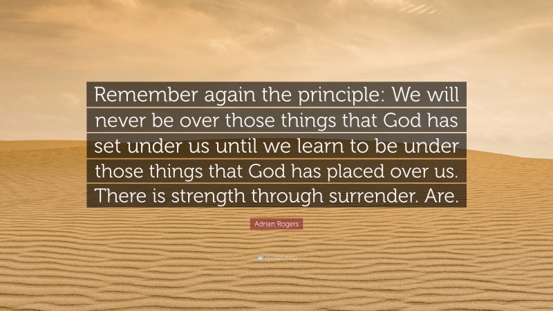 Adrian Rogers Quote: “Remember again the principle: We will never be over those things that God has set under us until we learn to be under those things that God has placed over us. There is strength through surrender. Are.”