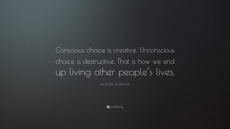 Sarah Ban Breathnach Quote: “Conscious choice is creative. Unconscious choice is destructive. That is how we end up living other people’s lives.”