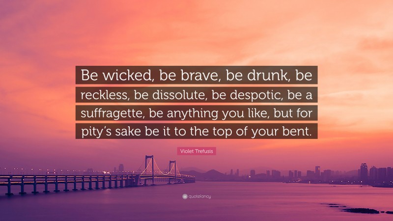 Violet Trefusis Quote: “Be wicked, be brave, be drunk, be reckless, be dissolute, be despotic, be a suffragette, be anything you like, but for pity’s sake be it to the top of your bent.”
