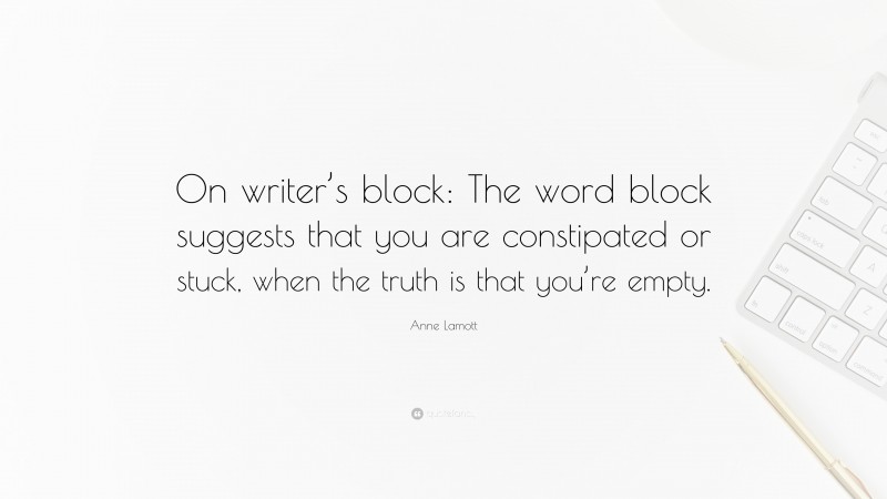 Anne Lamott Quote: “On writer’s block: The word block suggests that you are constipated or stuck, when the truth is that you’re empty.”