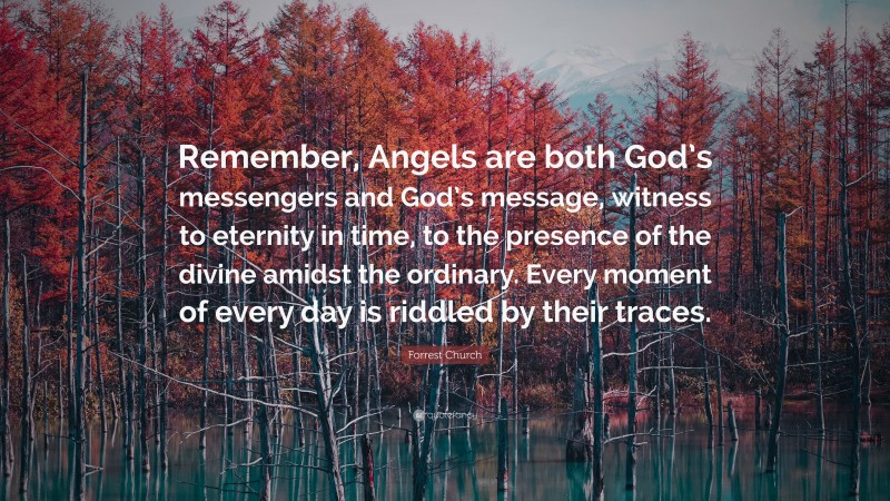 Forrest Church Quote: “Remember, Angels are both God’s messengers and God’s message, witness to eternity in time, to the presence of the divine amidst the ordinary. Every moment of every day is riddled by their traces.”