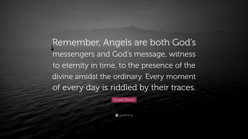 Forrest Church Quote: “Remember, Angels are both God’s messengers and God’s message, witness to eternity in time, to the presence of the divine amidst the ordinary. Every moment of every day is riddled by their traces.”