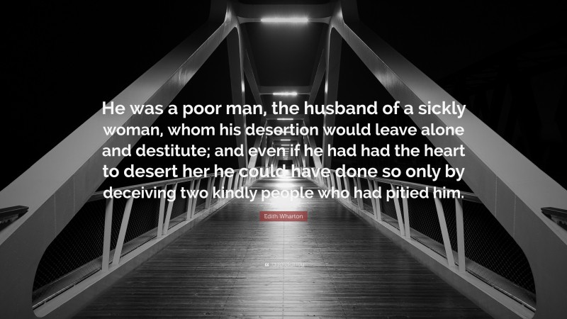 Edith Wharton Quote: “He was a poor man, the husband of a sickly woman, whom his desertion would leave alone and destitute; and even if he had had the heart to desert her he could have done so only by deceiving two kindly people who had pitied him.”