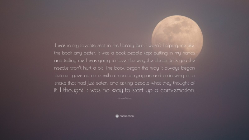 Lemony Snicket Quote: “I was in my favorite seat in the library, but it wasn’t helping me like the book any better. It was a book people kept putting in my hands and telling me I was going to love, the way the doctor tells you the needle won’t hurt a bit. The book began the way it always began before I gave up on it: with a man carrying around a drawing or a snake that had just eaten, and asking people what they thought of it. I thought it was no way to start up a conversation.”