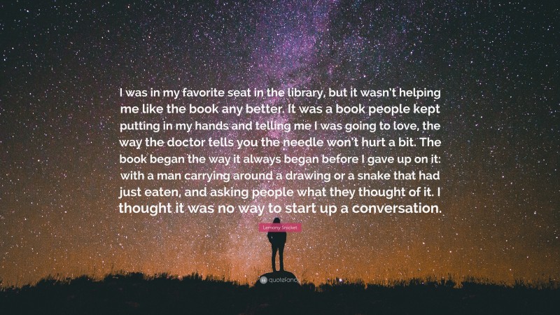 Lemony Snicket Quote: “I was in my favorite seat in the library, but it wasn’t helping me like the book any better. It was a book people kept putting in my hands and telling me I was going to love, the way the doctor tells you the needle won’t hurt a bit. The book began the way it always began before I gave up on it: with a man carrying around a drawing or a snake that had just eaten, and asking people what they thought of it. I thought it was no way to start up a conversation.”