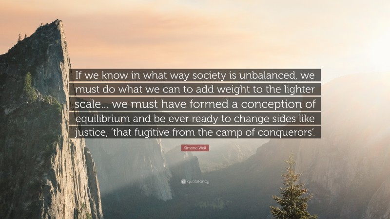 Simone Weil Quote: “If we know in what way society is unbalanced, we must do what we can to add weight to the lighter scale... we must have formed a conception of equilibrium and be ever ready to change sides like justice, ‘that fugitive from the camp of conquerors’.”