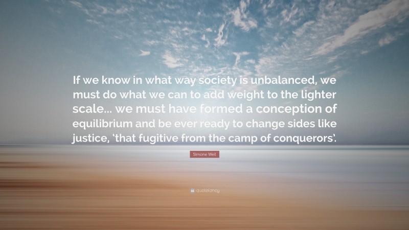 Simone Weil Quote: “If we know in what way society is unbalanced, we must do what we can to add weight to the lighter scale... we must have formed a conception of equilibrium and be ever ready to change sides like justice, ‘that fugitive from the camp of conquerors’.”