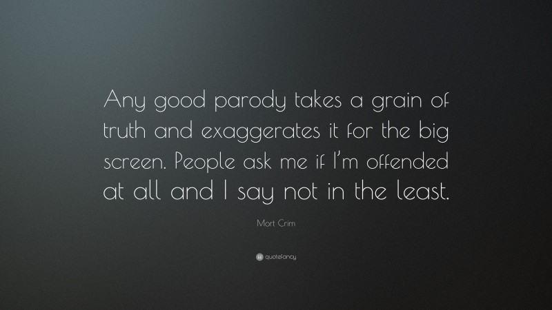 Mort Crim Quote: “Any good parody takes a grain of truth and exaggerates it for the big screen. People ask me if I’m offended at all and I say not in the least.”